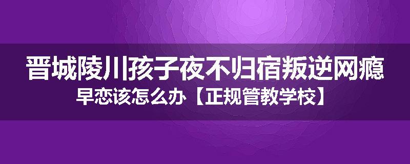 晋城陵川孩子夜不归宿叛逆网瘾早恋该怎么办【正规管教学校】