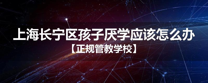 上海长宁区孩子厌学应该怎么办【正规管教学校】