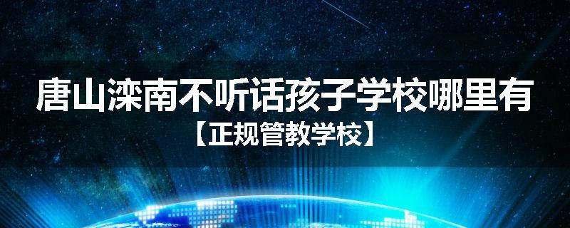 唐山滦南不听话孩子学校哪里有【正规管教学校】