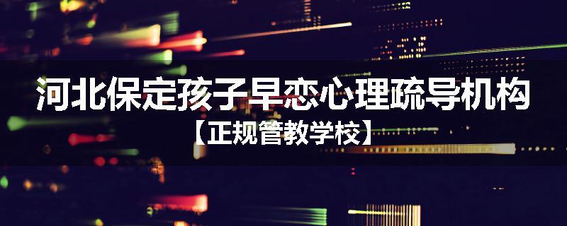 河北保定孩子早恋心理疏导机构【正规管教学校】