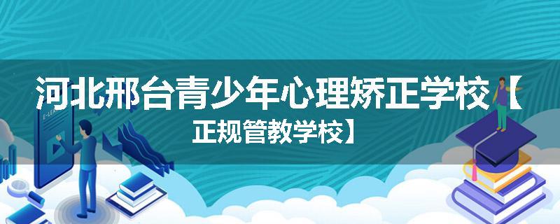 河北邢台青少年心理矫正学校【正规管教学校】