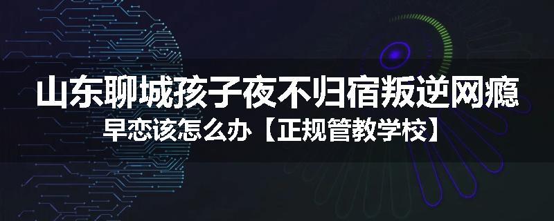 山东聊城孩子夜不归宿叛逆网瘾早恋该怎么办【正规管教学校】