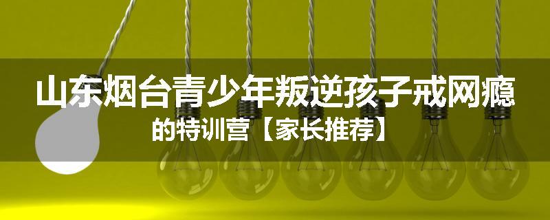 山东烟台青少年叛逆孩子戒网瘾的特训营【家长推荐】