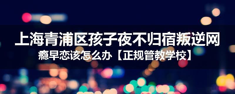 上海青浦区孩子夜不归宿叛逆网瘾早恋该怎么办【正规管教学校】