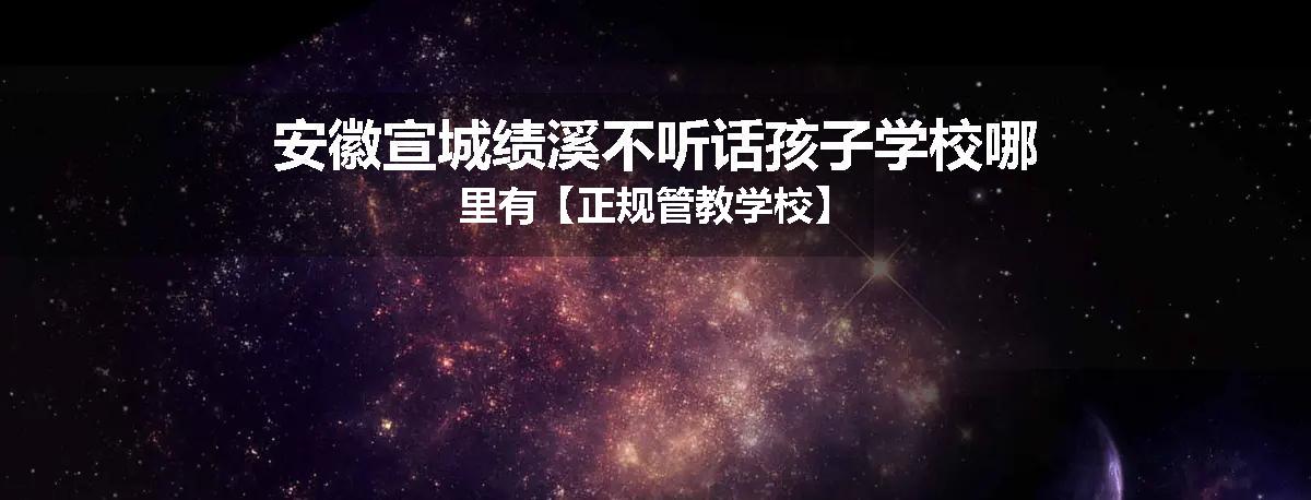 安徽宣城绩溪不听话孩子学校哪里有【正规管教学校】