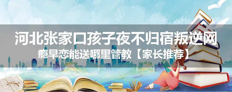 河北张家口孩子夜不归宿叛逆网瘾早恋能送哪里管教【家长推荐】