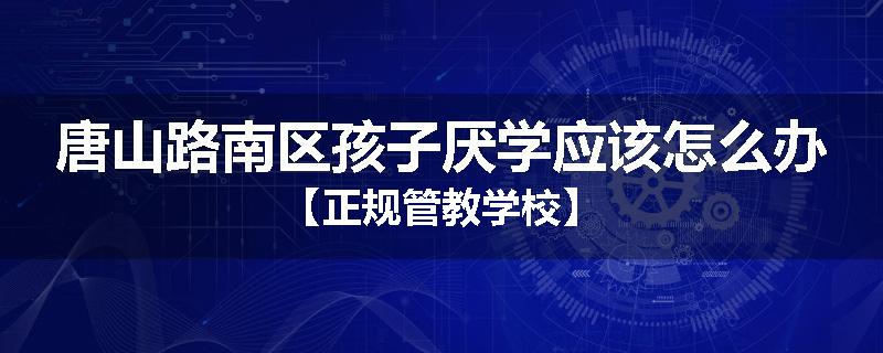 唐山路南区孩子厌学应该怎么办【正规管教学校】