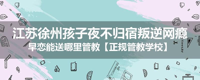 江苏徐州孩子夜不归宿叛逆网瘾早恋能送哪里管教【正规管教学校】