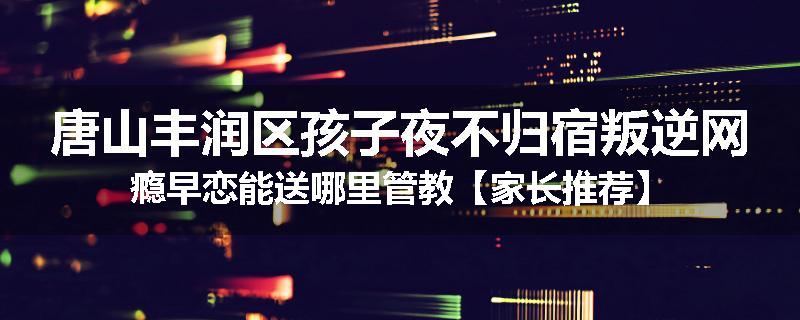唐山丰润区孩子夜不归宿叛逆网瘾早恋能送哪里管教【家长推荐】