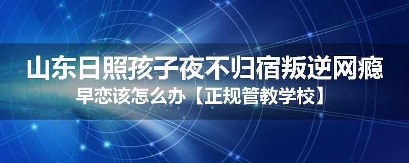 山东日照孩子夜不归宿叛逆网瘾早恋该怎么办【正规管教学校】