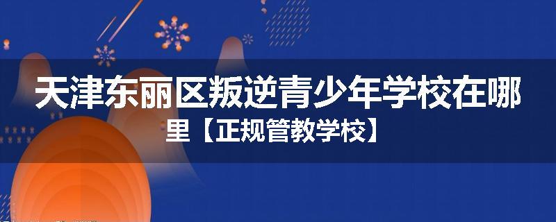 天津东丽区叛逆青少年学校在哪里【正规管教学校】