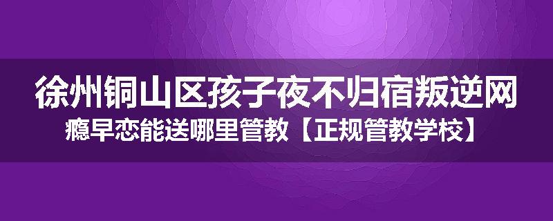 徐州铜山区孩子夜不归宿叛逆网瘾早恋能送哪里管教【正规管教学校】