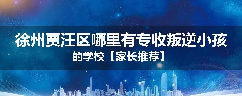 徐州贾汪区哪里有专收叛逆小孩的学校【家长推荐】