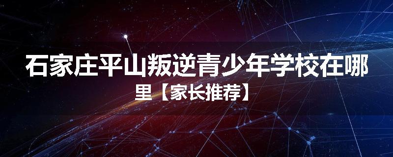 石家庄平山叛逆青少年学校在哪里【家长推荐】