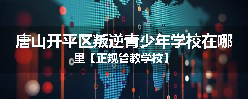 唐山开平区叛逆青少年学校在哪里【正规管教学校】