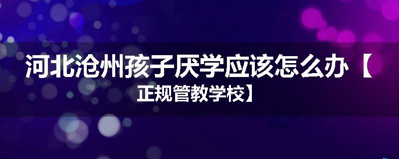 河北沧州孩子厌学应该怎么办【正规管教学校】