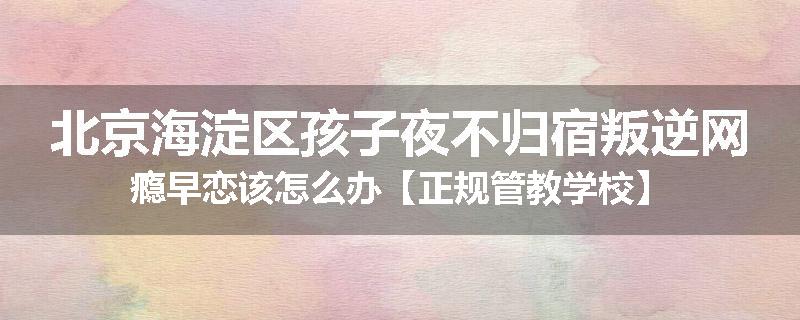 北京海淀区孩子夜不归宿叛逆网瘾早恋该怎么办【正规管教学校】