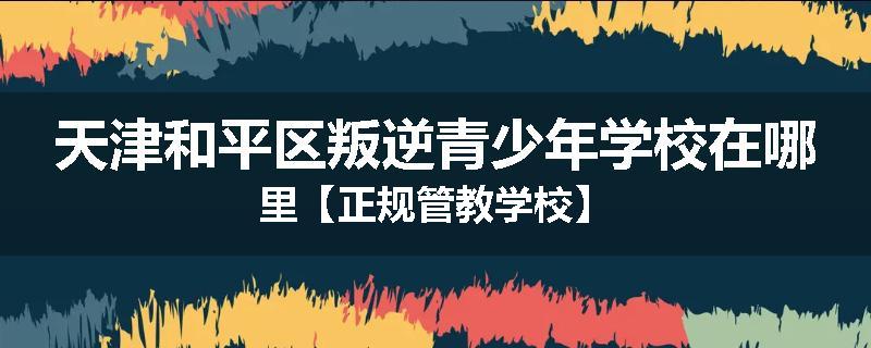 天津和平区叛逆青少年学校在哪里【正规管教学校】