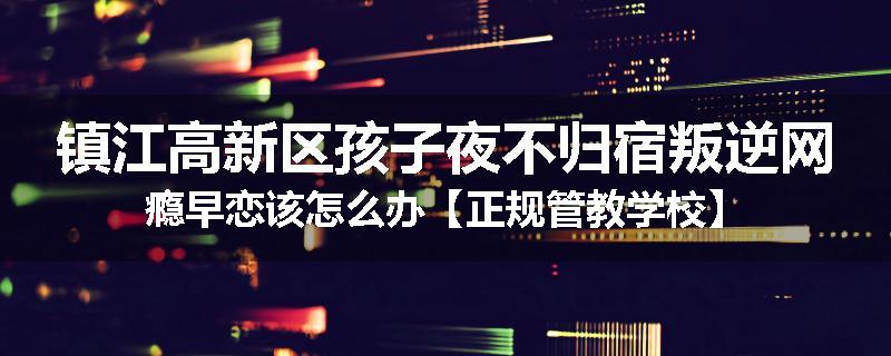 镇江高新区孩子夜不归宿叛逆网瘾早恋该怎么办【正规管教学校】