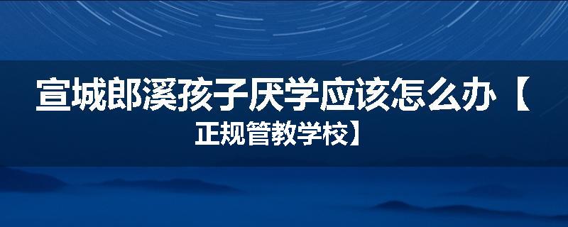宣城郎溪孩子厌学应该怎么办【正规管教学校】