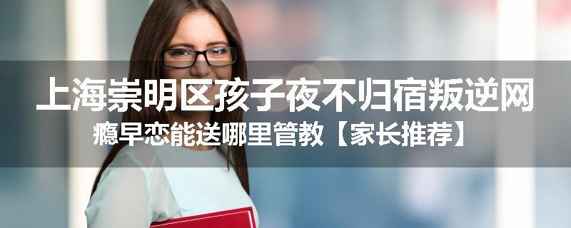 上海崇明区孩子夜不归宿叛逆网瘾早恋能送哪里管教【家长推荐】
