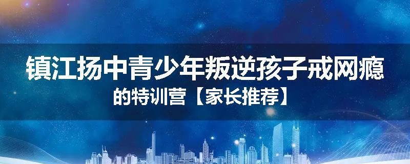 镇江扬中青少年叛逆孩子戒网瘾的特训营【家长推荐】