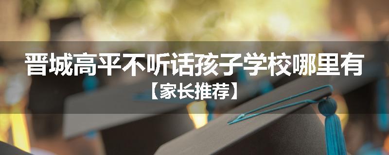 晋城高平不听话孩子学校哪里有【家长推荐】