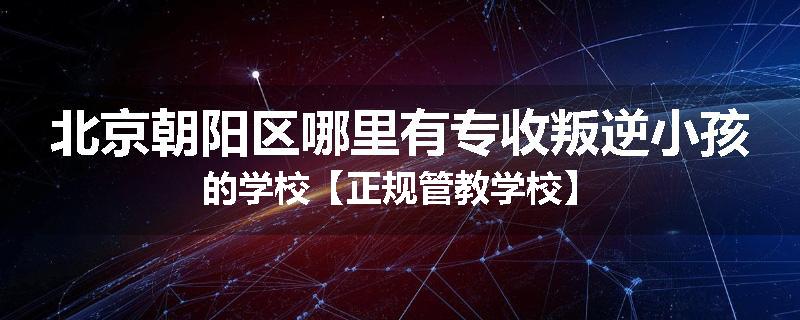 北京朝阳区哪里有专收叛逆小孩的学校【正规管教学校】
