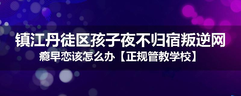 镇江丹徒区孩子夜不归宿叛逆网瘾早恋该怎么办【正规管教学校】