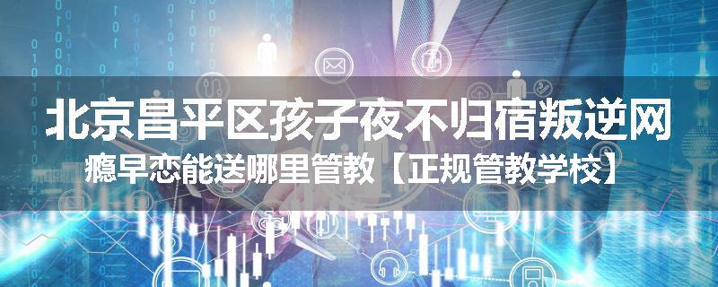 北京昌平区孩子夜不归宿叛逆网瘾早恋能送哪里管教【正规管教学校】