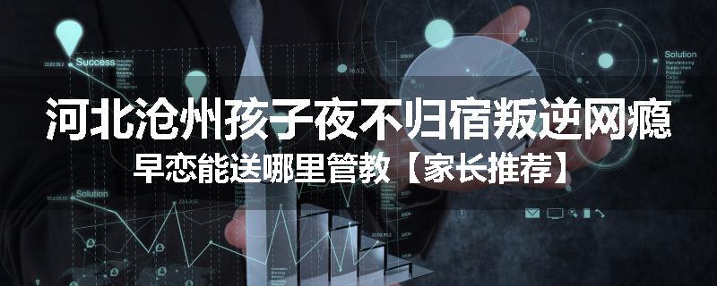 河北沧州孩子夜不归宿叛逆网瘾早恋能送哪里管教【家长推荐】