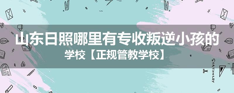 山东日照哪里有专收叛逆小孩的学校【正规管教学校】