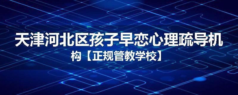 天津河北区孩子早恋心理疏导机构【正规管教学校】