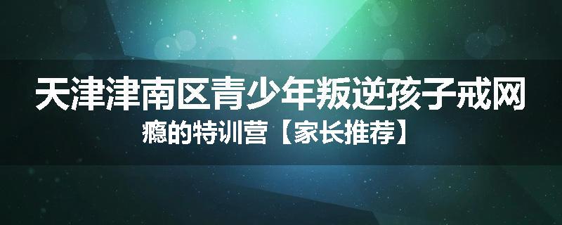 天津津南区青少年叛逆孩子戒网瘾的特训营【家长推荐】
