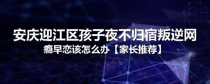 安庆迎江区孩子夜不归宿叛逆网瘾早恋该怎么办【家长推荐】