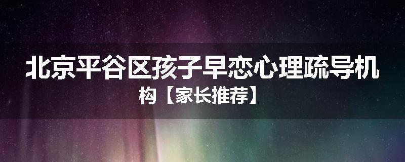 北京平谷区孩子早恋心理疏导机构【家长推荐】