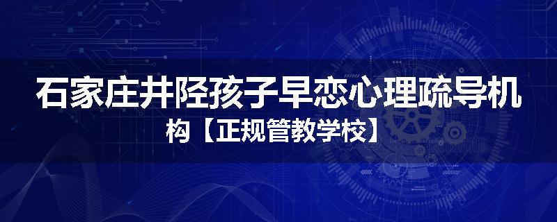石家庄井陉孩子早恋心理疏导机构【正规管教学校】