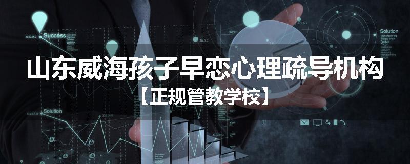山东威海孩子早恋心理疏导机构【正规管教学校】