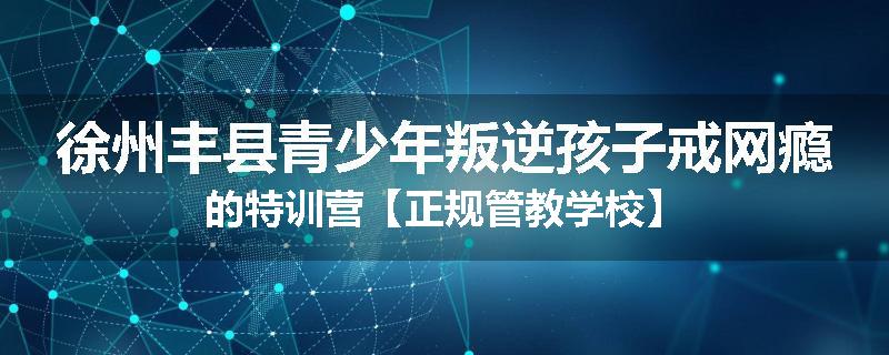 徐州丰县青少年叛逆孩子戒网瘾的特训营【正规管教学校】