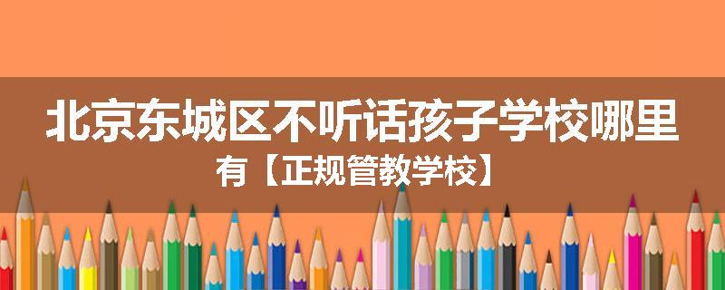 北京东城区不听话孩子学校哪里有【正规管教学校】