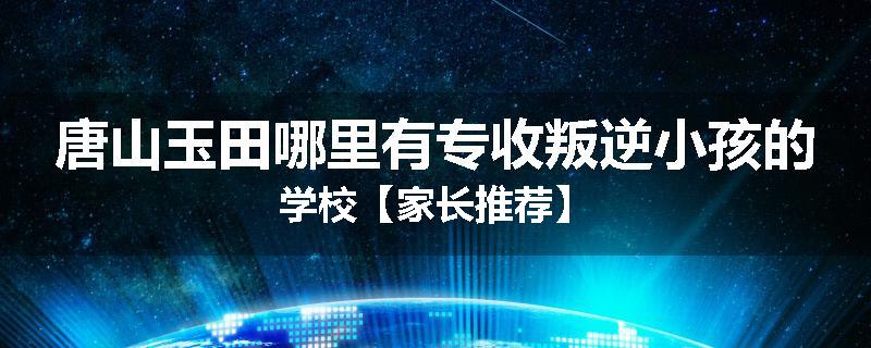 唐山玉田哪里有专收叛逆小孩的学校【家长推荐】