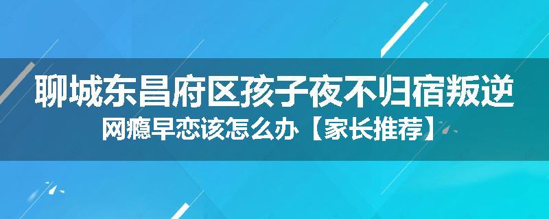 聊城东昌府区孩子夜不归宿叛逆网瘾早恋该怎么办【家长推荐】