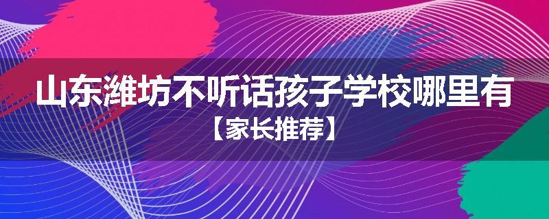 山东潍坊不听话孩子学校哪里有【家长推荐】