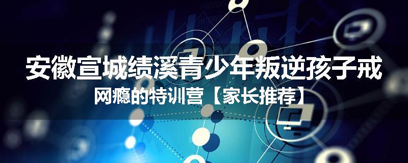 安徽宣城绩溪青少年叛逆孩子戒网瘾的特训营【家长推荐】