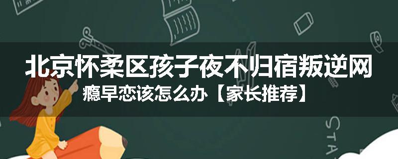 北京怀柔区孩子夜不归宿叛逆网瘾早恋该怎么办【家长推荐】