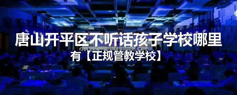 唐山开平区不听话孩子学校哪里有【正规管教学校】