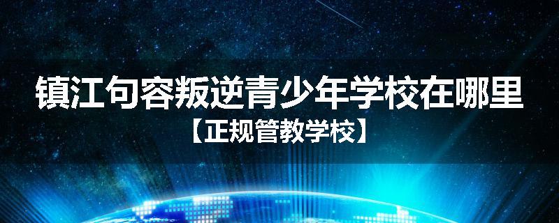 镇江句容叛逆青少年学校在哪里【正规管教学校】