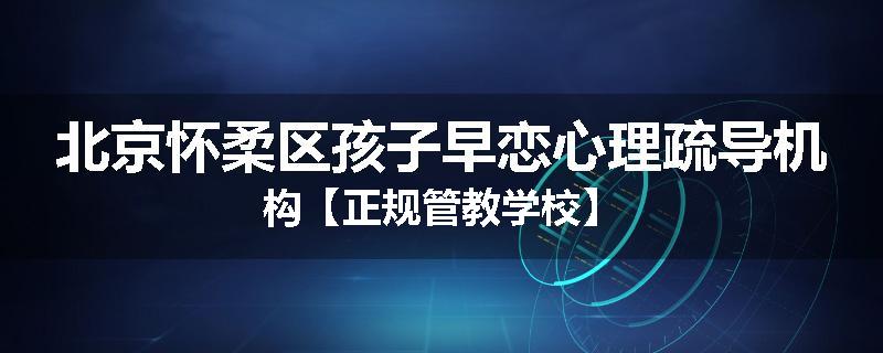 北京怀柔区孩子早恋心理疏导机构【正规管教学校】
