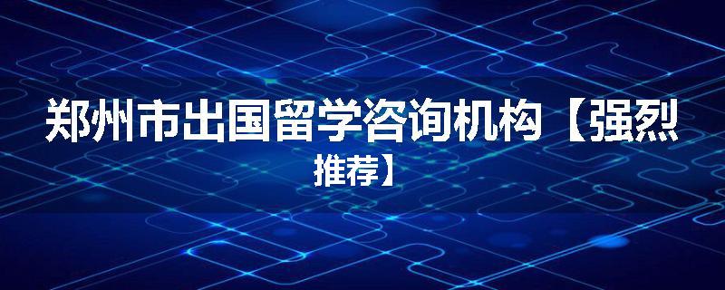 郑州市出国留学咨询机构【强烈推荐】