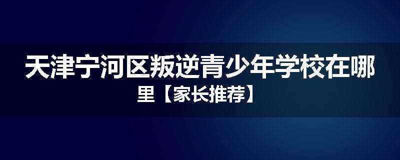 天津宁河区叛逆青少年学校在哪里【家长推荐】